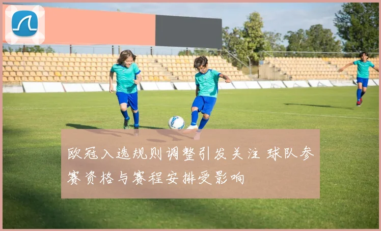 欧冠入选规则调整引发关注 球队参赛资格与赛程安排受影响