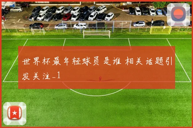 世界杯最年轻球员是谁 相关话题引发关注_1