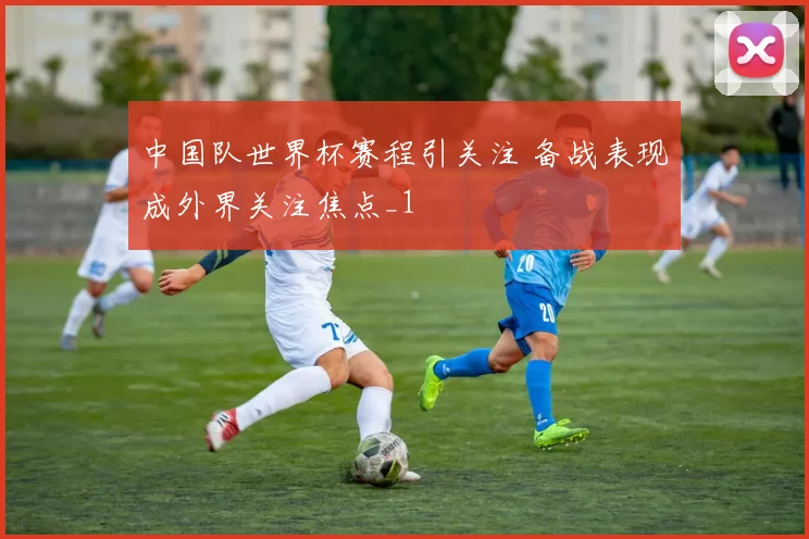 中国队世界杯赛程引关注 备战表现成外界关注焦点_1