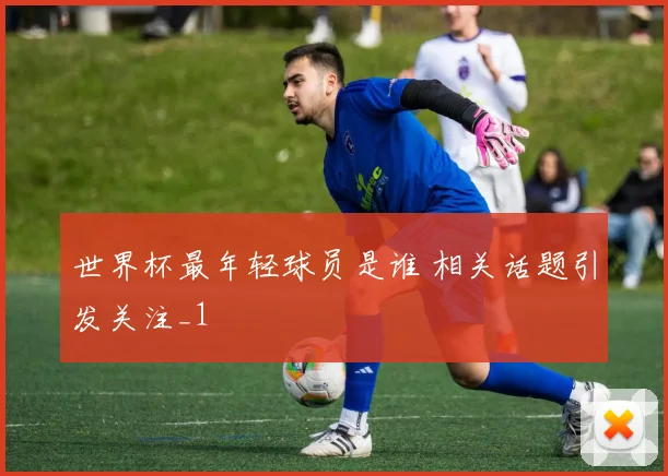 世界杯最年轻球员是谁 相关话题引发关注_1