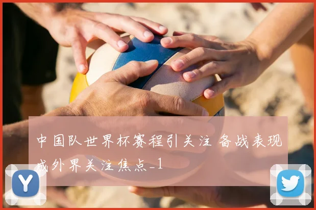 中国队世界杯赛程引关注 备战表现成外界关注焦点_1